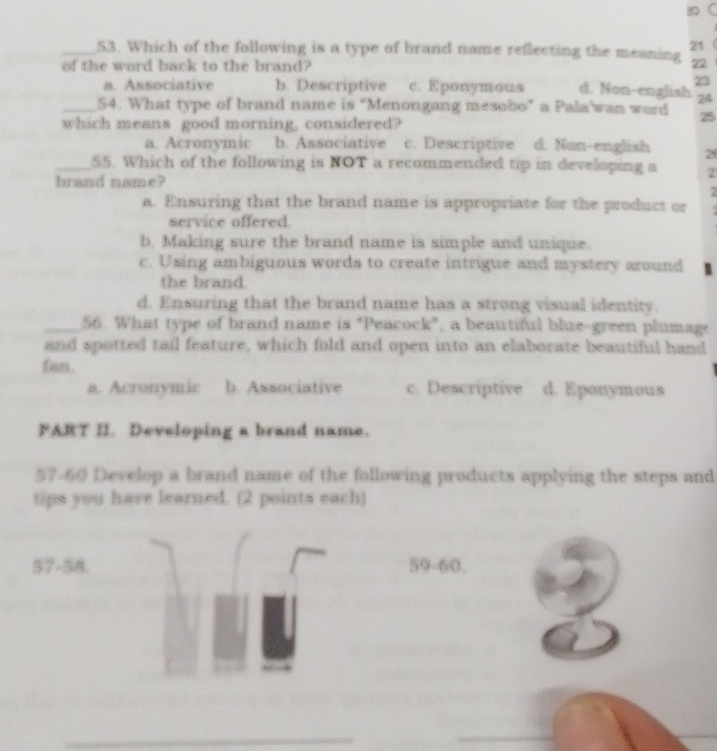Which of the following is a type of brand name reflecting the meaning 21
of the word back to the brand?
72
23
a. Associative b. Descriptive c. Eponymous d. Non-english 24
_54. What type of brand name is “Menongang mesobo” a Pala'wan word 25
which means good morning, considered?
a. Acronymic b. Associative c. Descriptive d. Non-english 29
_55. Which of the following is NOT a recommended tip in developing a 2
brand name?
7
a. Ensuring that the brand name is appropriate for the product or
service offered
b. Making sure the brand name is simple and unique.
c. Using ambiguous words to create intrigue and mystery around
the brand.
d. Ensuring that the brand name has a strong visual identity.
_56. What type of brand name is "Peacock”, a beautiful blue-green plumage
and spotted tail feature, which fold and open into an elaborate beautiful hand
fan.
a. Acronymic b. Associative c. Descriptive d. Eponymous
FART II. Developing a brand name.
57-60 Develop a brand name of the following products applying the steps and
tips you have learned. (2 points each)
57-58. 59-60.
_
_