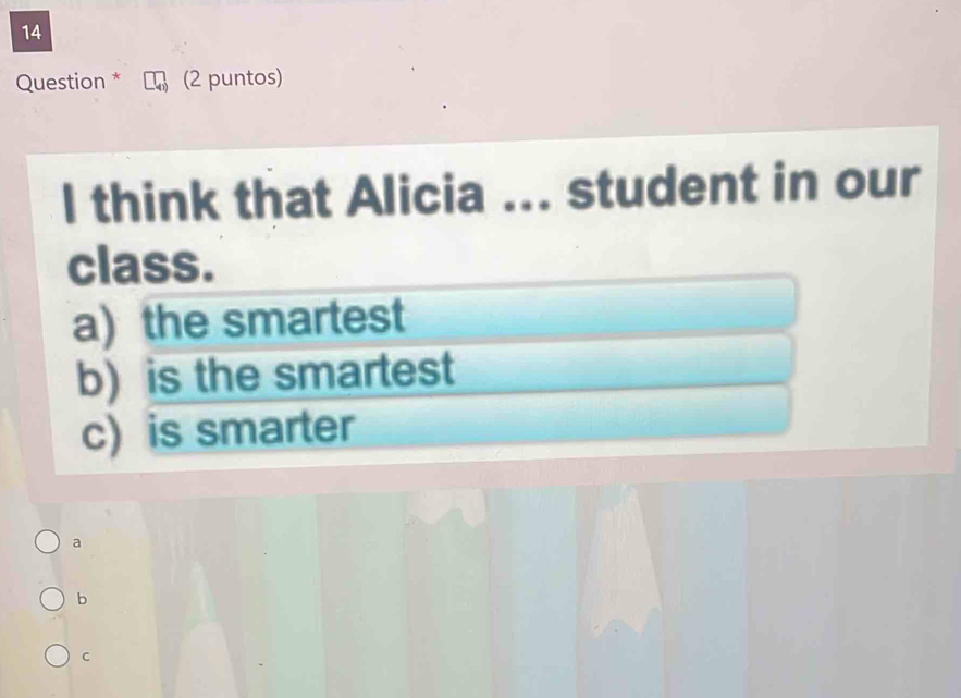 Question * (2 puntos)
l think that Alicia ... student in our
class.
a) the smartest
b) is the smartest
c) is smarter
a
b
C