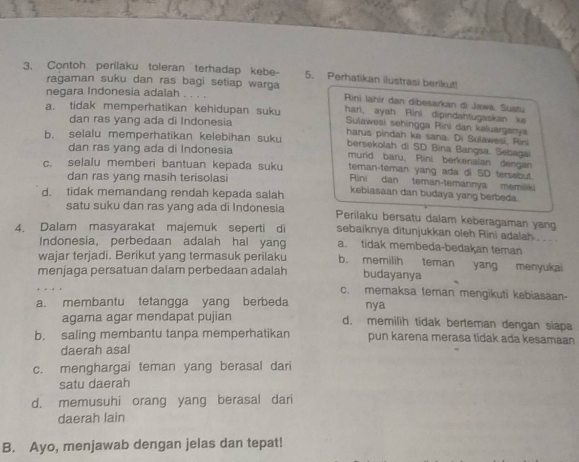 Contoh perilaku toleran terhadap kebe- 5. Perhatikan ilustrasi berikut!
ragaman suku dan ras bagi setiap warga
negara Indonesia adalah . . . .
Rini lahir dan dibesarkan di Jawa, Sustu
hari, ayah Rini dipindahtugaskan ks
a. tidak memperhatikan kehidupan suku Sulawesi sehingga Rini dan kəluarganya
dan ras yang ada di Indonesia
b. selalu memperhatikan kelebihan suku
harus pindah ke sana. Di Sulawesi, Rini
dan ras yang ada di Indonesia
bersekolah di SD Bina Bangsa. Sebagai
murid baru, Rini berkenalan dengan
c. selalu memberi bantuan kepada suku
teman-teman yang ada di SD tersebut.
dan ras yang masih terisolasi
Rini dan teman-temannya memiliki
d. tidak memandang rendah kepada salah
kebiasaan dan budaya yang berbeda.
satu suku dan ras yang ada di Indonesia Perilaku bersatu dalam keberagaman yang
4. Dalam masyarakat majemuk seperti di
sebaiknya ditunjukkan oleh Rini adalah .  .  . .
Indonesia, perbedaan adalah hal yang
a. tidak membeda-bedakan teman
wajar terjadi. Berikut yang termasuk perilaku b. memilih teman yang menyukai
menjaga persatuan dalam perbedaan adalah budayanya
c. memaksa teman mengikuti kebiasaan-
a. membantu tetangga yang berbeda nya
agama agar mendapat pujian d. memilih tidak berteman dengan siapa
b. saling membantu tanpa memperhatikan pun karena merasa tidak ada kesamaan
daerah asal
c. menghargai teman yang berasal dari
satu daerah
d. memusuhi orang yang berasal dari
daerah lain
B. Ayo, menjawab dengan jelas dan tepat!