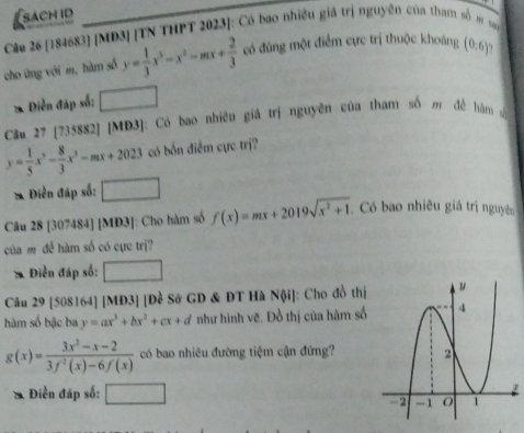 sach id 
Câu 26 [184683] [MD3] [TN THPT 2023]: Có bao nhiều giá trị nguyên của tham số # so 
cho ứng với m, hàm số y= 1/3 x^3-x^2-mx+ 2/3  có đùng một điểm cực trị thuộc khoáng (0,6). 
* Điễn đáp số: □ 
Cầu 27 [735882] [MD3]: Có bao nhiều giả trị nguyên của tham số đề hàm số
y= 1/5 x^5- 8/3 x^3-mx+2023 có bốn điểm cực trị? 
* Điền đáp số: □ 
Câu 28 [307484] [MD3]: Cho hàm số f(x)=mx+2019sqrt(x^2+1). Có bao nhiêu giá trị nguyên 
của m để hàm số có cực trị? 
* Điền đáp số: □ 
Câu 29 [508164] [MD3] |D_2^(3 Sở GD & DT Hà Nội]: Cho đồ thị 
hàm số bậc ba y=ax^3)+bx^2+cx+d như hình vẽ. Đồ thị của hàm số
g(x)= (3x^2-x-2)/3f^2(x)-6f(x)  có bao nhiêu đường tiệm cận đứng? 
* Điền đáp số: □