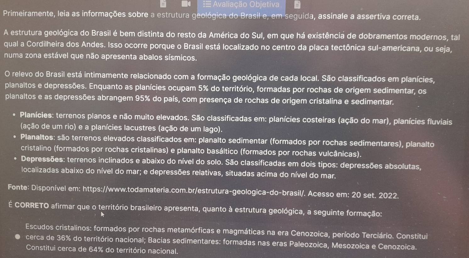   Avaliação Objetiva
Primeiramente, leia as informações sobre a estrutura geológica do Brasil e, em seguida, assinale a assertiva correta.
A estrutura geológica do Brasil é bem distinta do resto da América do Sul, em que há existência de dobramentos modernos, tál
qual a Cordilheira dos Andes. Isso ocorre porque o Brasil está localizado no centro da placa tectônica sul-americana, ou seja,
numa zona estável que não apresenta abalos sísmicos.
O relevo do Brasil está intimamente relacionado com a formação geológica de cada local. São classificados em planícies,
planaltos e depressões. Enquanto as planícies ocupam 5% do território, formadas por rochas de origem sedimentar, os
planaltos e as depressões abrangem 95% do país, com presença de rochas de origem cristalina e sedimentar.
Planícies: terrenos planos e não muito elevados. São classificadas em: planícies costeiras (ação do mar), planícies fluviais
(ação de um rio) e a planícies lacustres (ação de um lago).
Planaltos: são terrenos elevados classificados em: planalto sedimentar (formados por rochas sedimentares), planalto
cristalino (formados por rochas cristalinas) e planalto basáltico (formados por rochas vulcânicas).
Depressões: terrenos inclinados e abaixo do nível do solo. São classificadas em dois tipos: depressões absolutas,
localizadas abaixo do nível do mar; e depressões relativas, situadas acima do nível do mar.
Fonte: Disponível em: https://www.todamateria.com.br/estrutura-geologica-do-brasil/. Acesso em: 20 set. 2022.
É CORRETO afirmar que o território brasileiro apresenta, quanto à estrutura geológica, a seguinte formação:
Escudos cristalinos: formados por rochas metamórficas e magmáticas na era Cenozoica, período Terciário. Constitui
cerca de 36% do território nacional; Bacias sedimentares: formadas nas eras Paleozoica, Mesozoica e Cenozoica.
Constitui cerca de 64% do território nacional.