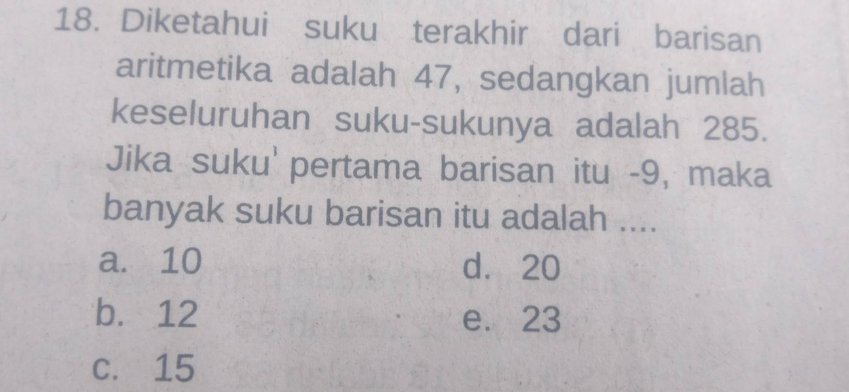 Diketahui suku terakhir dari barisan
aritmetika adalah 47, sedangkan jumlah
keseluruhan suku-sukunya adalah 285.
Jika suku' pertama barisan itu - 9, maka
banyak suku barisan itu adalah ....
a. 10 d. 20
b. 12
e. 23
c. 15