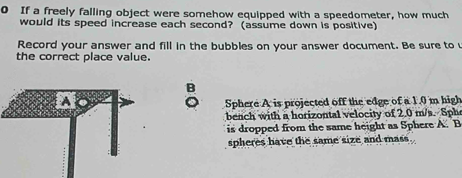 If a freely falling object were somehow equipped with a speedometer, how much 
would its speed increase each second? (assume down is positive) 
Record your answer and fill in the bubbles on your answer document. Be sure to u 
the correct place value. 
B 
Sphere A is projected off the edge of a 1.0 m high 
bench with a horizontal velocity of 2.0 m/s. Sph 
is dropped from the same height as Sphere A. B 
spheres have the same size and mass .