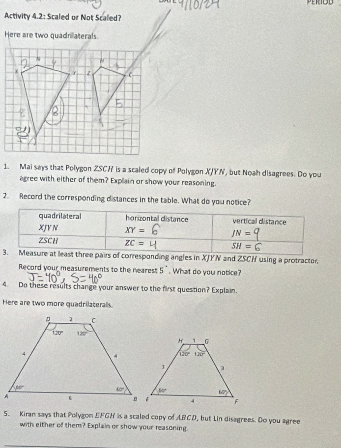 Activity 4.2: Scaled or Not Scaled?
Here are two quadrilaterals
1. Mai says that Polygon ZSCH is a scaled copy of Polygon XJYN, but Noah disagrees. Do you
agree with either of them? Explain or show your reasoning.
2. Record the corresponding distances in the table. What do you notice?
quadrilateral horizontal distance vertical distance
XJY N XY=
JN=
ZSCH
ZC=
SH=6
3. Measure at least three pairs of corresponding angles in XJYN and ZSCH using a protractor.
Record your measurements to the nearest 5^(·). What do you notice?
4 Do these results change your answer to the first question? Explain.
Here are two more quadrilaterals.
5. Kiran says that Polygon EFGH is a scaled copy of ABCD, but Lin disagrees. Do you agree
with either of them? Explain or show your reasoning.