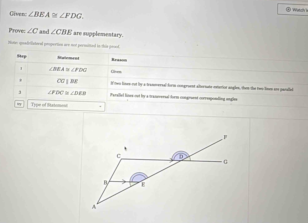 Watch V 
Given: ∠ BEA≌ ∠ FDG. 
Prove: ∠ C and ∠ CBE are supplementary. 
Note: quadrilateral properties are not permitted in this proof. 
Step Statement Reason 
1 ∠ BEA≌ ∠ FDG Given
overline CGparallel overline BE
2 If two lines cut by a transversal form congruent alternate exterior angles, then the two lines are parallel 
3 ∠ FDC≌ ∠ DEB Parallel lines cut by a transversal form congruent corresponding angles 
try Type of Statement