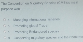 The Convention on Migratory Species (CMS)'s main
purpose was_
a. Managing international fisheries
b. Promoting global Trade
c. Protecting Endangered species
d. Conserving migratory species and their habitats