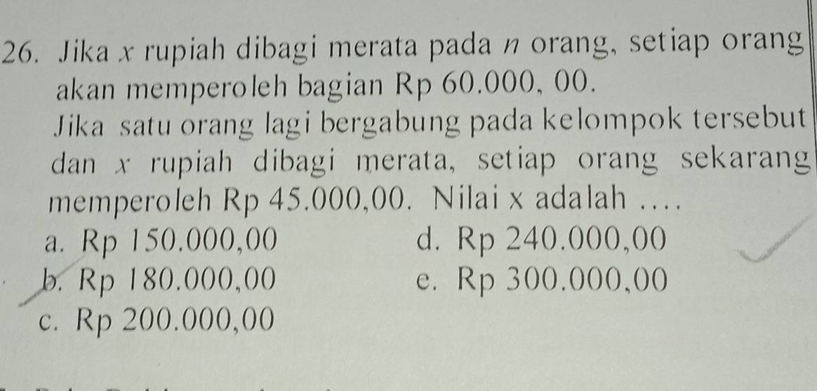 Jika x rupiah dibagi merata pada η orang, setiap orang
akan memperoleh bagian Rp 60.000, 00.
Jika satu orang lagi bergabung pada kelompok tersebut
dan x rupiah dibagi merata, setiap orang sekarang
memperoleh Rp 45.000,00. Nilai x adalah …
a. Rp 150,000,00 d. Rp 240.000,00
b. Rp 180.000,00 e. Rp 300.000,00
c. Rp 200.000,00