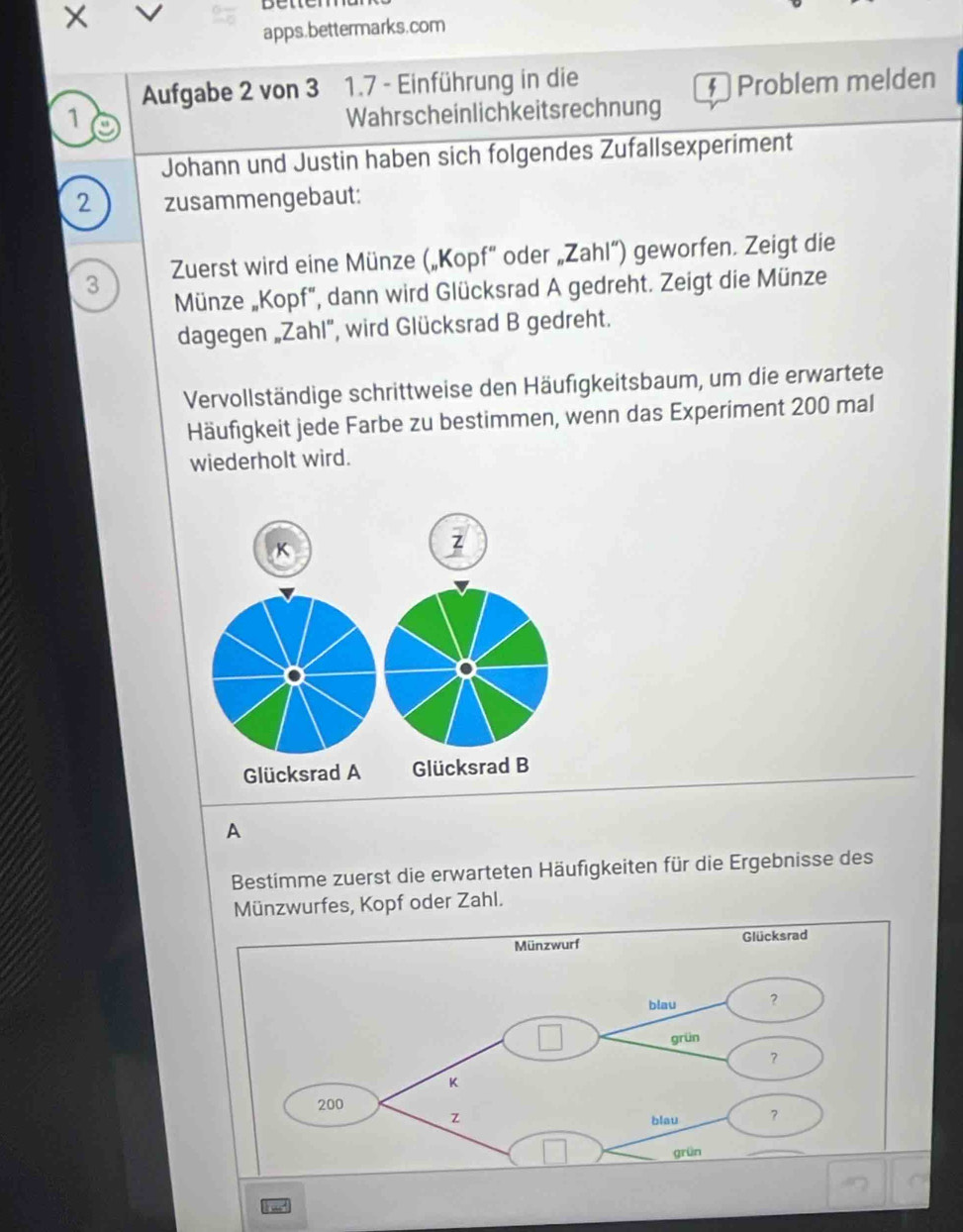 betten 
apps.bettermarks.com 
Aufgabe 2 von 3 1.7 - Einführung in die 
§ Problem melden 
1 Wahrscheinlichkeitsrechnung 
Johann und Justin haben sich folgendes Zufallsexperiment 
2 zusammengebaut:
3 Zuerst wird eine Münze („Kopf” oder „Zahl”) geworfen. Zeigt die 
Münze „Kopf", dann wird Glücksrad A gedreht. Zeigt die Münze 
dagegen „Zahl”, wird Glücksrad B gedreht. 
Vervollständige schrittweise den Häufigkeitsbaum, um die erwartete 
Häufigkeit jede Farbe zu bestimmen, wenn das Experiment 200 mal 
wiederholt wird. 
z 
Glücksrad A Glücksrad B 
A 
Bestimme zuerst die erwarteten Häufigkeiten für die Ergebnisse des 
Münzwurfes, Kopf oder Zahl.