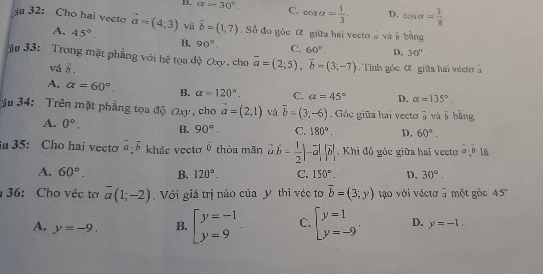 B. alpha =30°. C. cos alpha = 1/3 .
D. cos alpha = 3/8 .
u 32: Cho hai vecto vector a=(4;3) và vector b=(1;7). Số đo góc α giữa hai vectơ à và b bằng
A. 45°. B. 90°.
C. 60°.
D. 30°.
âu 33: Trong mặt phẳng với hệ tọa độ Oxy , cho vector a=(2;5),vector b=(3;-7). Tính góc α giữa hai véctơ à
và b.
A. alpha =60°.
B. alpha =120°.
C. alpha =45°. D. alpha =135°.
âu 34:  Trên mặt phẳng tọa độ Oxy, cho vector a=(2;1) và vector b=(3;-6). Góc giữa hai vectơ à và 6 bằng
A. 0°. 90°.
B.
C. 180°. D. 60°.
u 35: Cho hai vecto vector a· overline b khác vectơ overline 0 thỏa mãn vector a.vector b= 1/2 |-vector a|.|vector b|. Khi đó góc giữa hai vectoơ overline a· overline b là
A. 60°. 120°. C. 150°. D. 30°.
B.
36: Cho véc tơ vector a(1;-2). Với giá trị nào của y thì véc tơ vector b=(3;y) tạo với véctơ a một góc 45°
C.
D.
A. y=-9. B. beginarrayl y=-1 y=9endarray. . beginarrayl y=1 y=-9endarray. . y=-1.