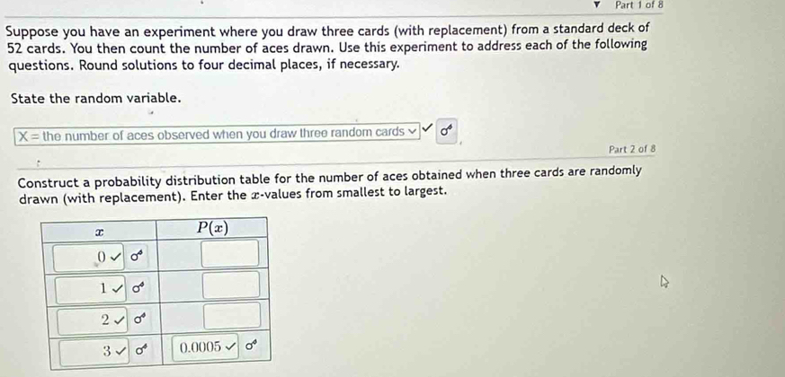 Suppose you have an experiment where you draw three cards (with replacement) from a standard deck of
52 cards. You then count the number of aces drawn. Use this experiment to address each of the following
questions. Round solutions to four decimal places, if necessary.
State the random variable.
overline X= the number of aces observed when you draw three random cards sigma^4
Part 2 of 8
Construct a probability distribution table for the number of aces obtained when three cards are randomly
drawn (with replacement). Enter the æ-values from smallest to largest.