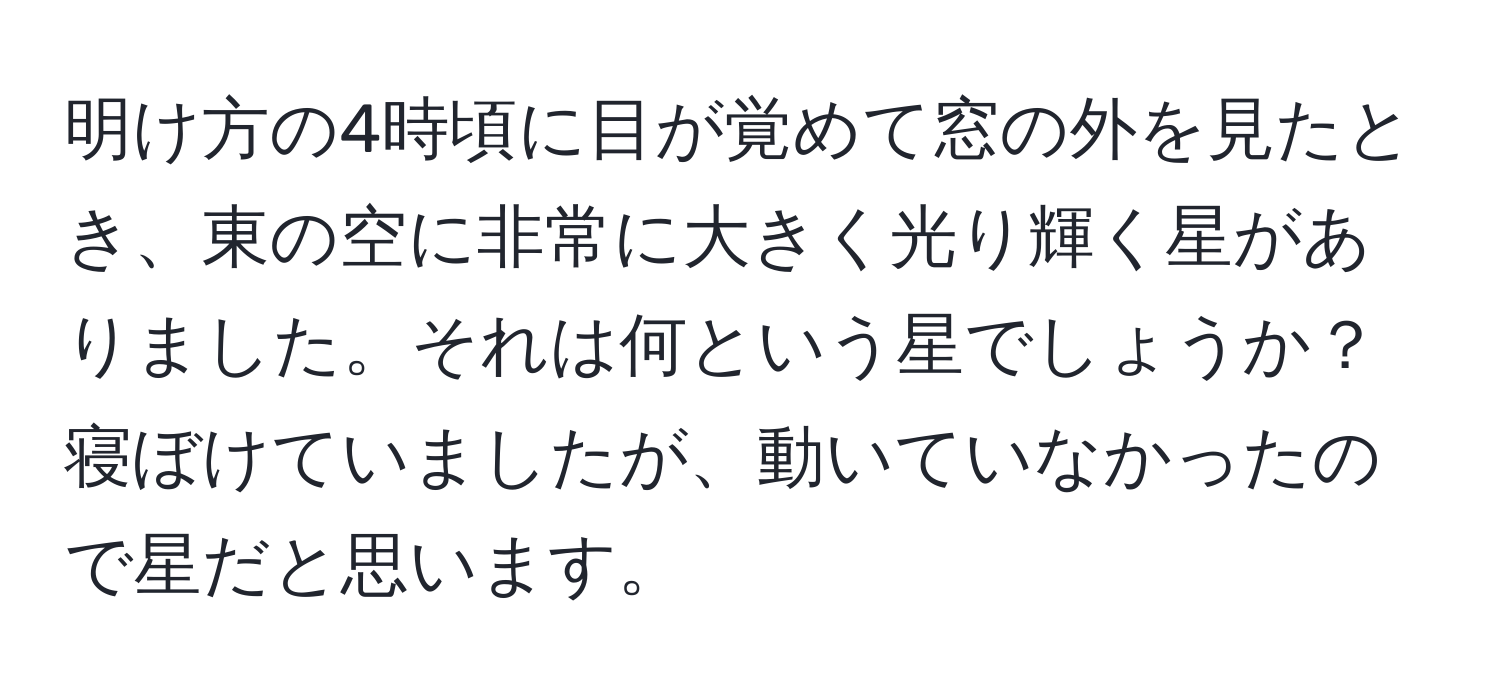 明け方の4時頃に目が覚めて窓の外を見たとき、東の空に非常に大きく光り輝く星がありました。それは何という星でしょうか？寝ぼけていましたが、動いていなかったので星だと思います。