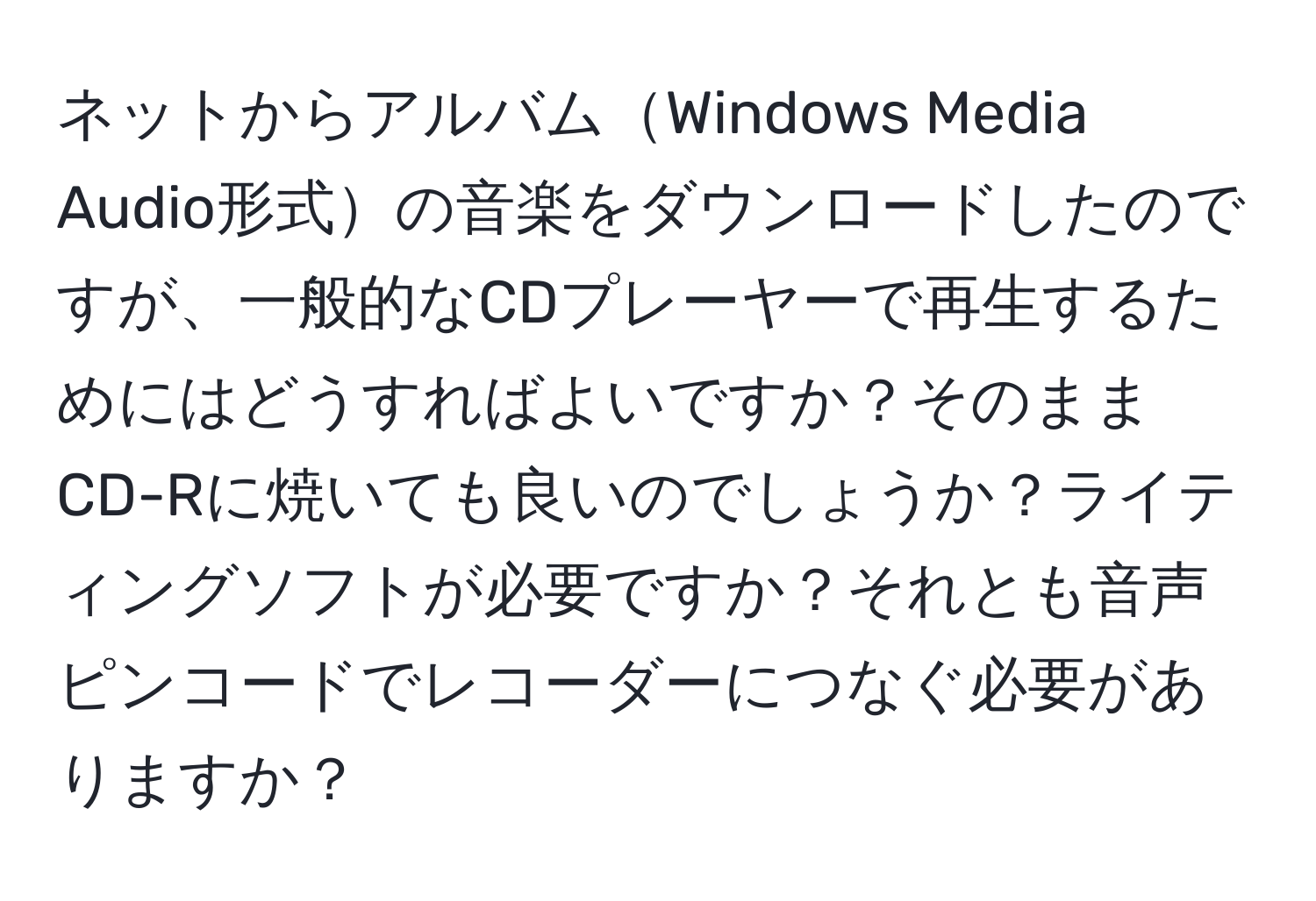 ネットからアルバムWindows Media Audio形式の音楽をダウンロードしたのですが、一般的なCDプレーヤーで再生するためにはどうすればよいですか？そのままCD-Rに焼いても良いのでしょうか？ライティングソフトが必要ですか？それとも音声ピンコードでレコーダーにつなぐ必要がありますか？