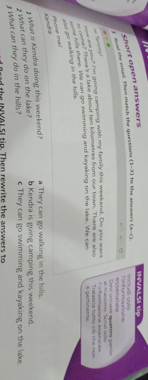 In

Short open answers
INVALSI tip
1 Read the email. Then match the questions (1-3) to the answers (a-c). 
Includí solo
C l'informazione
essenziale
Devi scrívere quattro parole
al massimo. Scrivi solo
Hi Tammy!
How are you? I'm going camping with my family this weekend. Do you want l'informazione essenziale.
to come? There's a lake about ten kilometres from our town. There are also Tralascia tutto ciò che non
some hills there. We can go swimming and kayaking on the lake. We can
è pertinente.
also go walking in the hills.
Phone me!
Kendra
1 What is Kendra doing this weekend?
a They can go walking in the hills.
2 What can they do on the lake?
b Kendra is going camping this weekend.
3 What can they do in the hills?
c They can go swimming and kayaking on the lake.
th NVAL SI tip. Then rewrite the answers to