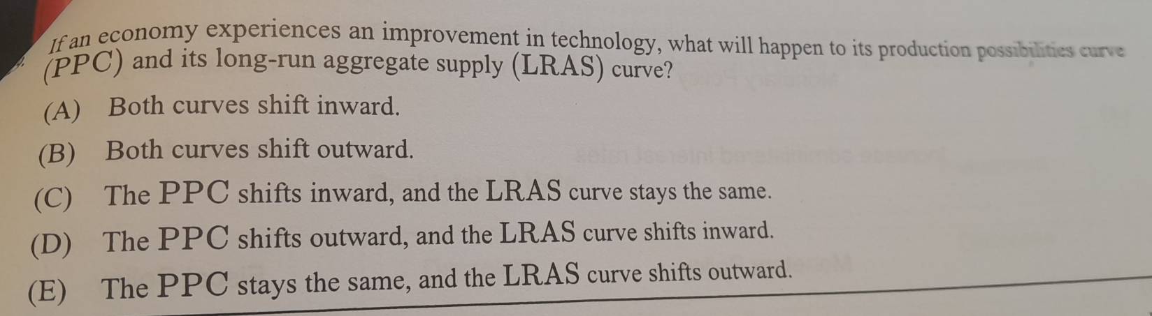 If an economy experiences an improvement in technology, what will happen to its production possibilities curve
(PPC) and its long-run aggregate supply (LRAS) curve?
(A) Both curves shift inward.
(B) Both curves shift outward.
(C) The PPC shifts inward, and the LRAS curve stays the same.
(D) The PPC shifts outward, and the LRAS curve shifts inward.
(E) The PPC stays the same, and the LRAS curve shifts outward.