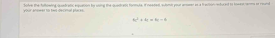 Solve the following quadratic equation by using the quadratic formula. If needed, submit your answer as a fraction reduced to lowest terms or round 
your answer to two decimal places.
6z^2+4z=6z-6