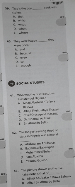 This is the boy _book was
stolen.
A. that ()NB
B. which
C. whos
D. who's
E. whose
40. They were happy_ they
were poor.
A. and
B. because aNS
C. even
D、 so
E. though
social Studies
41. Who was the first Executive
President of Nigeria?
A. Alhaji Abubakar Tafawa
B、 Balewa
B. Alhaji Shehu Aliyu Shagari aNS .
C. Chief Olusegun Obasanjo
D. Dr. Nnamdi Azikiwe
E. Sir Ahmadu Bello
42. The longest serving Head of
state in Nigeria was General
_
aNS、
A. Abdusalam Abubakar
B. Badamasi Babangida
aNS 、
C. Muhammed Buhari
D. Sani Abacha
E. Yakubu Gowon
43. The picture shown on the five
aNS 、 naira note is that of_
A. Alhaji Abubakar Tafawa Balewa
B. Alhaji Sir Ahmadu Bello