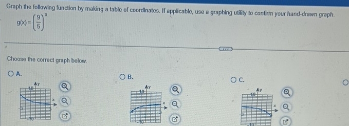 Graph the following function by making a table of coordinates. If applicable, use a graphing utility to confirm your hand-drawn graph.
g(x)=( 9/5 )^x
Choose the correct graph below. 
A. 
B. 
C.