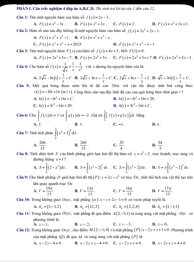 PHẢN I. Câu trắc nghiệm 4 đáp án A,B,C,D. Thí sinh trả lời từ câu 1 đến câu 12.
Cầu 1: Tìm một nguyên hàm của hàm số f(x)=2x-3.
A. F(x)=x^2-3x. B. F(x)=x^2+3x. C. F(x)=2. D. F(x)=x^2+3x+1.
Câu 2: Hàm số nào sau đây không là một nguyên hàm của hàm số f(x)=3x^2+2x-1.
A. F(x)=x^3+x^2-1. B. F(x)=x^3+x^2-x.
C. F(x)=x^3+x^2-x+2025. D. F(x)=x^3+x^2-x-1.
Câu 3: Tìm một nguyên hàm F(x) của hàm số f(x)=4x+5 , biết F(1)=0.
A. F(x)=2x^2+5x-7. B. F(x)=2x^2+5x C. F(x)=2x^2+5x+7. D, F(x)=2x^2+5x-3.
Câu 4: Cho hàm số f(x)= 1/sqrt(x) + 1/x - 1/x^2  với x dương họ nguyên hàm của là:
A. 2sqrt(x)-ln |x|+ 1/x +C. B. 2sqrt(x)+ln x+ 1/x +C .C. 2sqrt(x)+ln x- 1/x +C .D. sqrt(x)+ln |x|+ 1/x +C.
Câu 5: Một quả bóng được ném lên từ độ cao 20m với vận tốc được tính bởi công thức
v(t)=-10t+16(m/s). Công thức nào sau đây tính độ cao của quả bóng theo thời gian / ?
A. h(t)=-5t^2+16t+C. B. h(t)=-5t^2+16t+20.
C. h(t)=5t^2-16t+20. h(t)=5t^2-16t+C.
D.
Câu 6: Cho ∈tlimits _1^(2f(x)dx=3 và ∈tlimits _1^2g(x)dx=-2. Giá trị ∈tlimits _1^2[f(x)+g(x)]dx bằng
A. 1. B. 5 . C. −1. D. 6 .
Câu 7: Tính tích phân ∈tlimits _0^2(x^2)+1)^2dx.
A.  206/15 . B.  260/15 . C.  33/4 . D.  34/3 .
Câu 8: Tính diện tích S của hình phẳng giới hạn bởi đồ thị hàm số y=x^3-2 , trục hoành, trục tung và
đường thắng x=1 ？
A. S=∈tlimits _0^(1(2-x^3))dx. B. S=∈tlimits _0^(1(x^3)-2)^2dx. C. S=∈tlimits _0^(1(x^3)-2)dx. D. S=π ∈tlimits _0^(1(x^3)-2)^2dx.
Câu 9: Cho hình phẳng D giới hạn bởi đồ thi(P):y=2x-x^2 và trục Ox , tính thể tích của vật thể tạo nên
khi quay quanh trục Ox
A. V= 19π /15 . B. V= 13π /15 . C. V= 16π /15 . D. V= 17π /15 .
Câu 10: Trong không gian Oxyz : , mặt phẳng (alpha ):x-y+2z-1=0 có vecto pháp tuyển là
A. vector n_alpha =(1;-1;2) B. vector n_a=(1;2) C. vector n_alpha =(2;2;4) D. vector n_alpha =(1;-1;1)
Câu 11: Trong không gian C xyz :, mặt phẳng đi qua điểm A(2;-3;1) và song song với mặt phẳng Oxy có
phương trình là
A. z=1. B. z=2. C. z=-3. D. z=0.
Câu 12: Trong không gian Oxyz , cho điểm M(2;-1;0) và mặt phẳng (P):x-2y+z+1=0. Phương trình
của mặt phẳng (Q) đi qua M và song song với mặt phẳng (P) là
A. x-2y-4=0. B. x-2y+z-4=0 C. x-2y+z=0. D. x-2y+z+4=0.