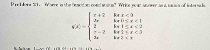 Problem 21. Where is the function continuous? Write your answer as a union of intervals
q(x)=beginarrayl x+2forx<0 2x6x0≤ x<1 2for1≤ x<2 x-2for2≤ x<3 2xfor3
Solution (-∈fty 0)(1(02)(1(23))(1(3