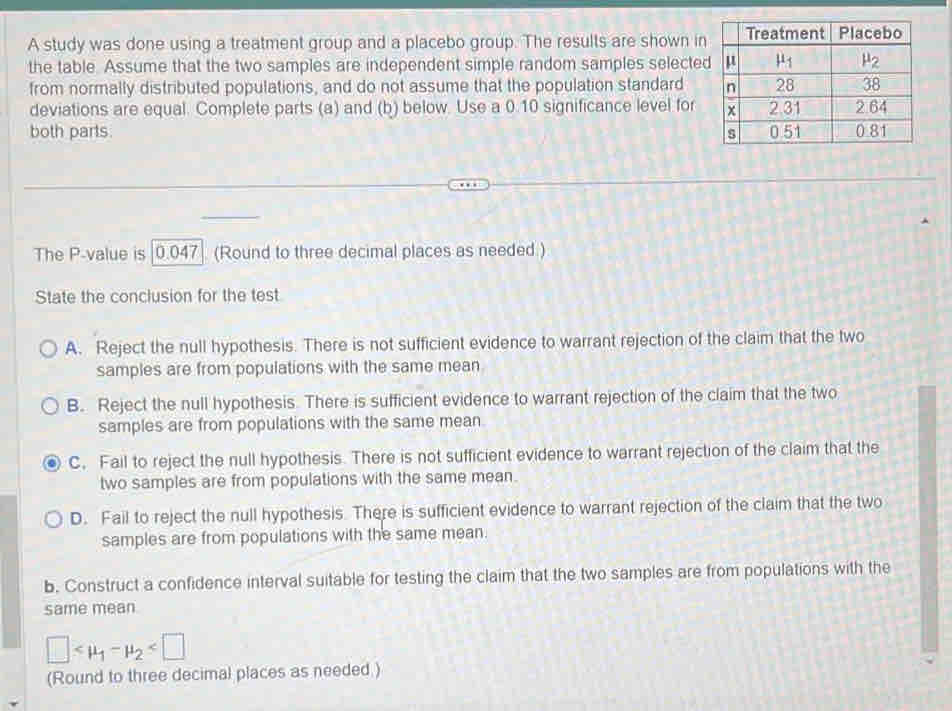 A study was done using a treatment group and a placebo group. The results are shown in
the table. Assume that the two samples are independent simple random samples selecte
from normally distributed populations, and do not assume that the population standard 
deviations are equal. Complete parts (a) and (b) below. Use a 0.10 significance level for
both parts. 
The P-value is [0.047] (Round to three decimal places as needed.)
State the conclusion for the test
A. Reject the null hypothesis. There is not sufficient evidence to warrant rejection of the claim that the two
samples are from populations with the same mean
B. Reject the null hypothesis. There is sufficient evidence to warrant rejection of the claim that the two
samples are from populations with the same mean.
C. Fail to reject the null hypothesis. There is not sufficient evidence to warrant rejection of the claim that the
two samples are from populations with the same mean.
D. Fail to reject the null hypothesis. There is sufficient evidence to warrant rejection of the claim that the two
samples are from populations with the same mean.
b. Construct a confidence interval suitable for testing the claim that the two samples are from populations with the
same mean
□
(Round to three decimal places as needed )