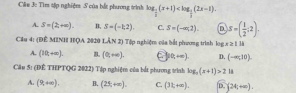 Tìm tập nghiệm S của bất phương trình log _ 1/2 (x+1) .
A. S=(2;+∈fty ). B. S=(-1;2). C. S=(-∈fty ;2). D. S=( 1/2 ;2). 
Câu 4: (ĐÈ MINH HQA 2020 LÀN 2) Tập nghiệm của bất phương trình log x≥ 11 à
A. (10;+∈fty ). B. (0;+∈fty ). C )10;+∈fty ). D. (-∈fty ;10). 
Câu 5: (ĐÈ THPTQG 2022) Tập nghiệm của bất phương trình log _5(x+1)>2 là
A. (9;+∈fty ). B. (25;+∈fty ). C. (31;+∈fty ). D. (24;+∈fty ).