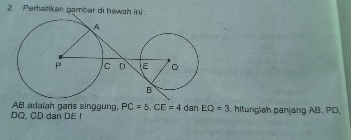 Perhatikan gambar di bawah ini :
AB adalah garis singgung, PC=5, CE=4 dan EQ=3 , hitunglah panjang AB, PD,
DQ, CD dan DE!