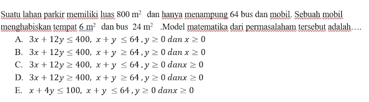 Suatu lahan parkir memiliki luas 800m^2 dan hanya menampung 64 bus dan mobil. Sebuah mobil
menghabiskan tempat _ 6m^2 dan bus 24m^2.Model matematika dari permasalaham tersebut adalah…..
A. 3x+12y≤ 400, x+y≤ 64, y≥ 0 dc x≥ 0
B. 3x+12y≤ 400, x+y≥ 64, y≥ 0danx≥ 0
C. 3x+12y≥ 400, x+y≤ 64, y≥ 0danx≥ 0
D. 3x+12y≥ 400, x+y≥ 64, y≥ 0danx≥ 0
E. x+4y≤ 100, x+y≤ 64, y≥ 0danx≥ 0