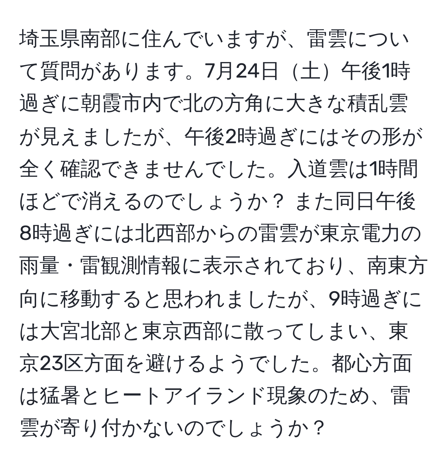 埼玉県南部に住んでいますが、雷雲について質問があります。7月24日土午後1時過ぎに朝霞市内で北の方角に大きな積乱雲が見えましたが、午後2時過ぎにはその形が全く確認できませんでした。入道雲は1時間ほどで消えるのでしょうか？ また同日午後8時過ぎには北西部からの雷雲が東京電力の雨量・雷観測情報に表示されており、南東方向に移動すると思われましたが、9時過ぎには大宮北部と東京西部に散ってしまい、東京23区方面を避けるようでした。都心方面は猛暑とヒートアイランド現象のため、雷雲が寄り付かないのでしょうか？