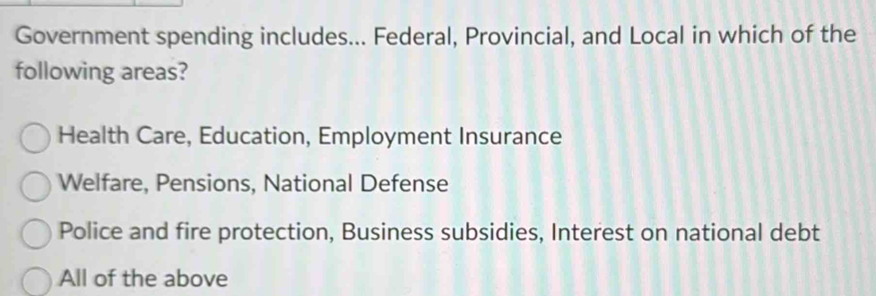 Government spending includes... Federal, Provincial, and Local in which of the
following areas?
Health Care, Education, Employment Insurance
Welfare, Pensions, National Defense
Police and fire protection, Business subsidies, Interest on national debt
All of the above