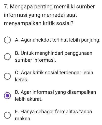 Mengapa penting memiliki sumber
informasi yang memadai saat
menyampaikan kritik sosial?
A. Agar anekdot terlihat lebih panjang.
B. Untuk menghindari penggunaan
sumber informasi.
C. Agar kritik sosial terdengar lebih
keras.
D. Agar informasi yang disampaikan
lebih akurat.
E. Hanya sebagai formalitas tanpa
makna.