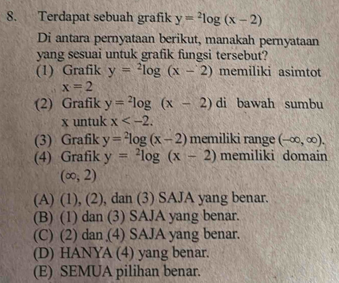 Terdapat sebuah grafik y=^2log (x-2)
Di antara pernyataan berikut, manakah pernyataan
yang sesuai untuk grafik fungsi tersebut?
(1) Grafik y=^2log (x-2) memiliki asimtot
x=2
(2) Grafik y=^2log (x-2) di bawah sumbu
x untuk x . 
(3) Grafik y=^2log (x-2) memiliki range (-∈fty ,∈fty ). 
(4) Grafik y=^2log (x-2) memiliki domain
(∈fty ,2)
(A) (1), (2), ), dan (3) SAJA yang benar.
(B) (1) dan (3) SAJA yang benar.
(C) (2) dan (4) SAJA yang benar.
(D) HANYA (4) yang benar.
(E) SEMUA pilihan benar.