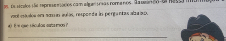 Os séculos são representados com algarismos romanos. Baseando-se nessa inforaça 
você estudou em nossas aulas, responda às perguntas abaixo. 
a) Em que séculos estamos? 
_