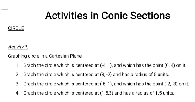 Activities in Conic Sections 
CIRCLE 
Activity 1: 
Graphing circle in a Cartesian Plane 
1. Graph the circle which is centered at (-4,1) , and which has the point (0,4) on it. 
2. Graph the circle which is centered at (3,-2) and has a radius of 5 units. 
3. Graph the circle which is centered at (-5,1) , and which has the point (-2,-3) on it. 
4. Graph the circle which is centered at (1.5,3) and has a radius of 1.5 units.