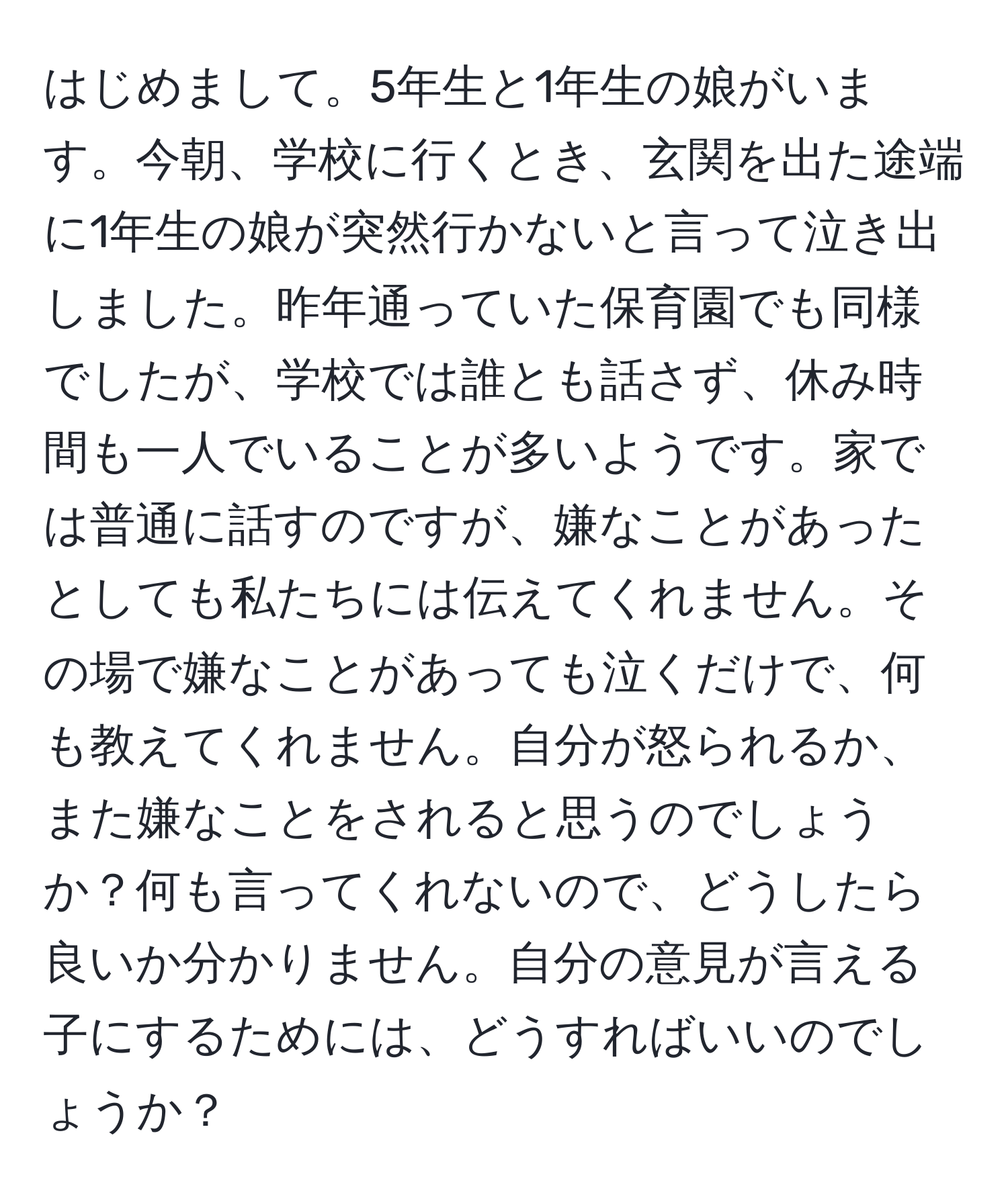 はじめまして。5年生と1年生の娘がいます。今朝、学校に行くとき、玄関を出た途端に1年生の娘が突然行かないと言って泣き出しました。昨年通っていた保育園でも同様でしたが、学校では誰とも話さず、休み時間も一人でいることが多いようです。家では普通に話すのですが、嫌なことがあったとしても私たちには伝えてくれません。その場で嫌なことがあっても泣くだけで、何も教えてくれません。自分が怒られるか、また嫌なことをされると思うのでしょうか？何も言ってくれないので、どうしたら良いか分かりません。自分の意見が言える子にするためには、どうすればいいのでしょうか？