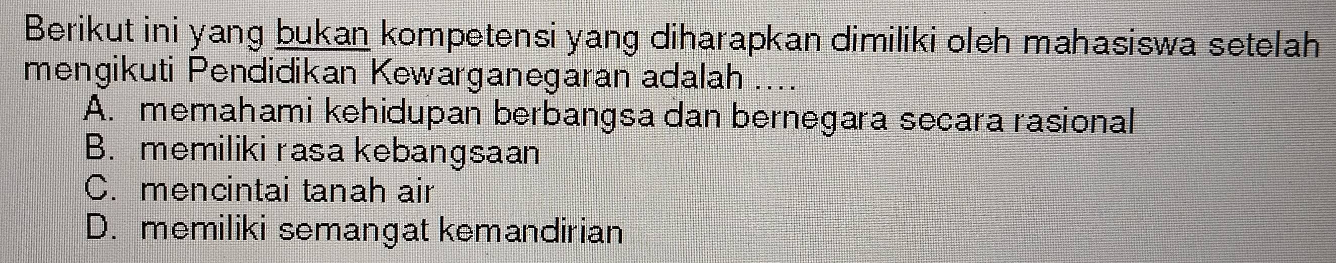 Berikut ini yang bukan kompetensi yang diharapkan dimiliki oleh mahasiswa setelah
mengikuti Pendidikan Kewarganegaran adalah ....
A. memahami kehidupan berbangsa dan bernegara secara rasional
B. memiliki rasa kebangsaan
C. mencintai tanah air
D. memiliki semangat kemandirian