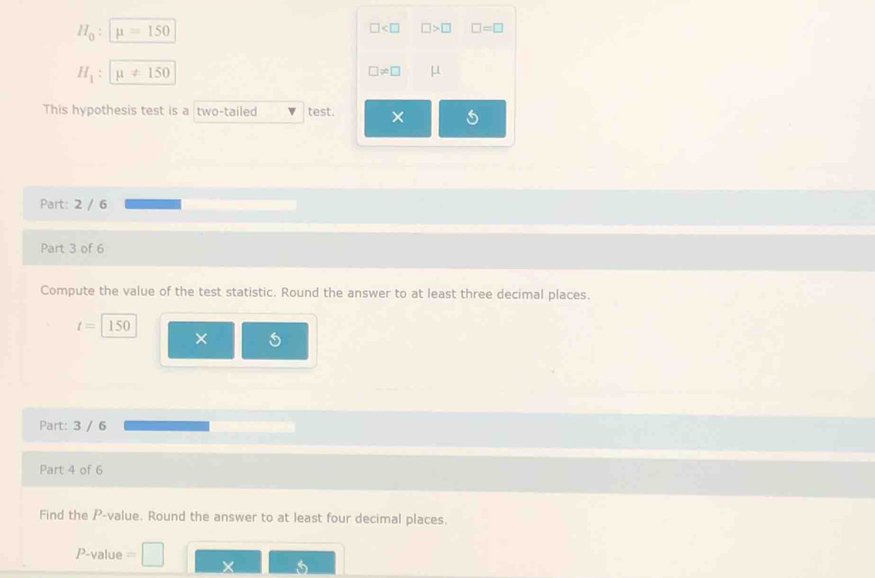 H_0 : mu =150
□ □ >□ □ =□
H_1 : mu != 150
□ != □ μ
This hypothesis test is a two-tailed test. × 
Part: 2 / 6 
Part 3 of 6 
Compute the value of the test statistic. Round the answer to at least three decimal places.
t=150
× 
Part: 3 / 6 
Part 4 of 6 
Find the P -value. Round the answer to at least four decimal places.
P-value =
X 5