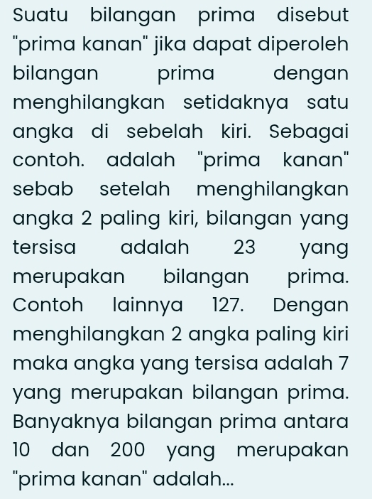 Suatu bilangan prima disebut 
"prima kanan" jika dapat diperoleh 
bilangan prima dengan 
menghilangkan setidaknya satu 
angka di sebelah kiri. Sebagai 
contoh. adalah "prima kanan" 
sebab setelah menghilangkan ' 
angka 2 paling kiri, bilangan yang 
tersisa adalah 23 yang 
merupakan bilangan prima. 
Contoh lainnya 127. Dengan 
menghilangkan 2 angka paling kiri 
maka angka yang tersisa adalah 7
yang merupakan bilangan prima. 
Banyaknya bilangan prima antara
10 dan 200 yang merupakan 
"prima kanan" adalah...