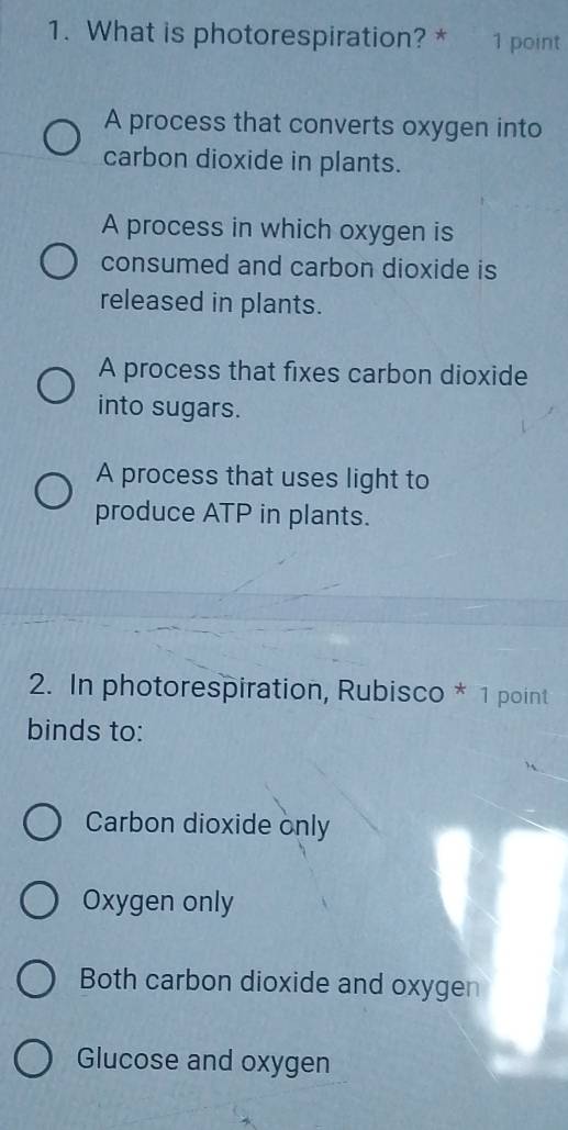 What is photorespiration? * 1 point
A process that converts oxygen into
carbon dioxide in plants.
A process in which oxygen is
consumed and carbon dioxide is
released in plants.
A process that fixes carbon dioxide
into sugars.
A process that uses light to
produce ATP in plants.
2. In photorespiration, Rubisco * 1 point
binds to:
Carbon dioxide only
Oxygen only
Both carbon dioxide and oxygen
Glucose and oxygen