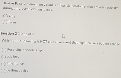 True or False: An emergency fund is a financial safety net that provides stability
during unforeseen circumstances.
True
False
Question 2 (10 points)
Which of the following is NOT a positive event that might cause a budget change?
Receiving a scholarship
Job loss
Inheritance
Gelling a raise