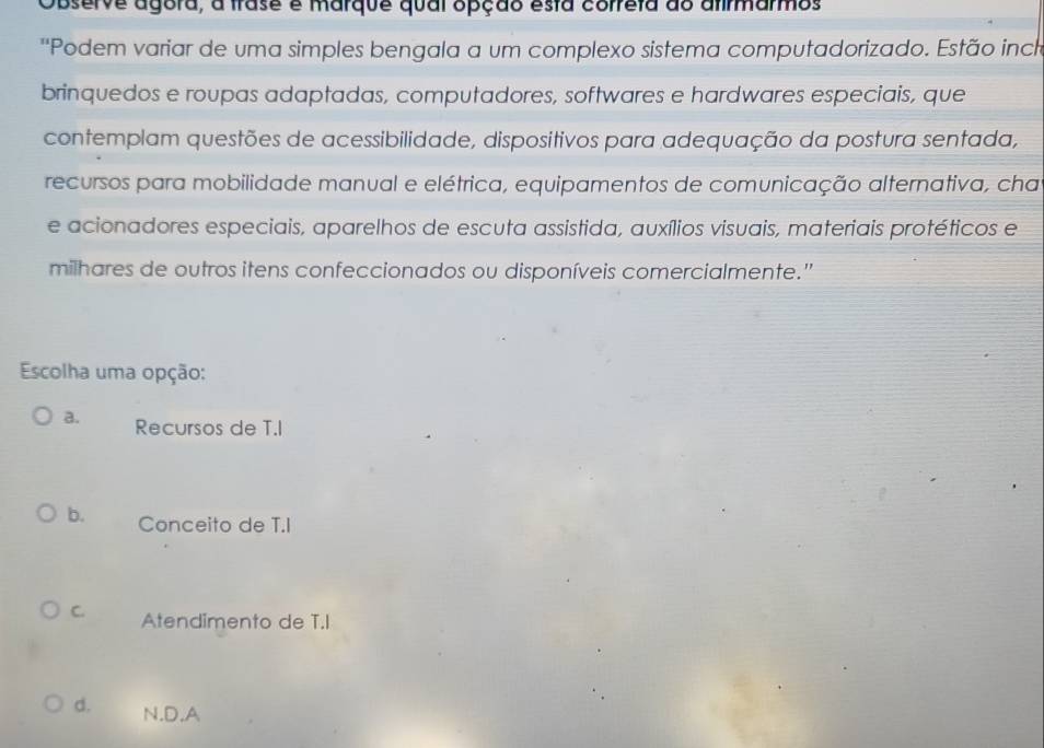 Observe agora, a trase é marque qual opção esta correta do afirmarmos
''Podem variar de uma simples bengala a um complexo sistema computadorizado. Estão inch
brinquedos e roupas adaptadas, computadores, softwares e hardwares especiais, que
contemplam questões de acessibilidade, dispositivos para adequação da postura sentada,
recursos para mobilidade manual e elétrica, equipamentos de comunicação alternativa, cha
e acionadores especiais, aparelhos de escuta assistida, auxílios visuais, materiais protéticos e
milhares de outros itens confeccionados ou disponíveis comercialmente."
Escolha uma opção:
a. Recursos de T.I
b. Conceito de T.I
C. Atendimento de T.I
d. N.D.A