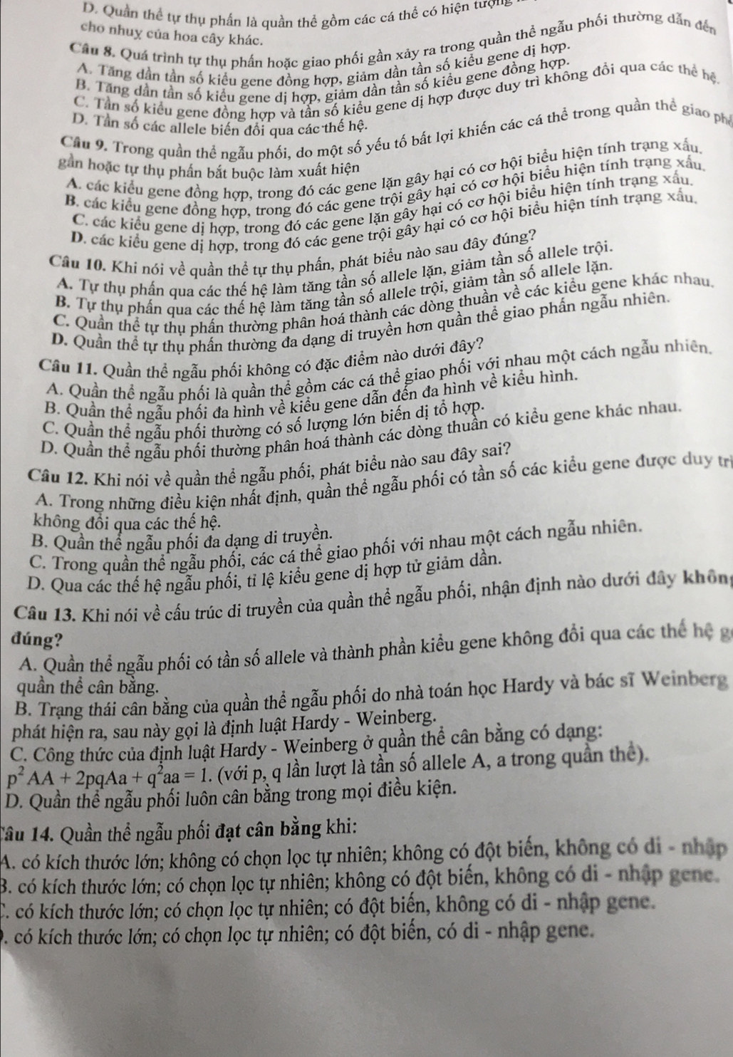 D. Quần thể tự thụ phần là quần thể gồm các cá thể có hiện tượng
cho nhuy của hoa cây khác.
Câu 8. Quá trình tự thụ phần hoặc giao phối gần xảy ra trong quần thể ngẫu phối thường dẫn đến
A. Tăng dần tần số kiểu gene đồng hợp, giảm dần tần số kiểu gene dị hợp.
B. Tăng dần tần số kiểu gene dị hợp, giảm dần tần số kiều gene đồng hợp.
C. Tân số kiểu gene đồng hợp và tân số kiểu gene dị hợp được duy trì không đồi qua các thể hệ
D. Tần số các allele biến đối qua các thế hệ.
Cầu 9. Trong quần thể ngẫu phối, do một số yếu tố bất lợi khiến các cá thể trong quần thể giao phố
gần hoặc tự thụ phần bắt buộc làm xuất hiện
A. các kiểu gene đồng hợp, trong đó các gene lặn gây hại có cơ hội biểu hiện tính trạng xấu,
B. các kiểu gene đồng hợp, trong đó các gene trội gây hại có cơ hội biểu hiện tính trạng xấu
C. các kiểu gene dị hợp, trong đó các gene lặn gây hại có cơ hội biểu hiện tính trạng xấu
D. các kiểu gene dị hợp, trong đó các gene trội gây hại có cơ hội biểu hiện tính trạng xấu,
Cầu 10. Khi nói về quần thể tự thụ phần, phát biểu nào sau đây đúng?
A. Tự thụ phần qua các thế hệ làm tăng tần số allele lặn, giảm tần số allele trội.
B. Tự thụ phần qua các thế hệ làm tăng tần số allele trội, giảm tần số allele lặn.
C. Quần thể tự thụ phần thường phân hoá thành các dòng thuần về các kiểu gene khác nhau
D. Quần thể tự thụ phần thường đa dạng di truyền hơn quần thể giao phần ngẫu nhiên.
Câu 11. Quần thể ngẫu phối không có đặc điểm nào dưới đây?
A. Quần thể ngẫu phối là quần thể gồm các cá thể giao phối với nhau một cách ngẫu nhiên,
B. Quần thể ngẫu phối đa hình về kiểu gene dẫn đến đa hình về kiểu hình.
C. Quần thể ngẫu phối thường có số lượng lớn biến dị tổ hợp.
D. Quần thể ngẫu phối thường phân hoá thành các dòng thuần có kiểu gene khác nhau
Câu 12. Khi nói về quần thể ngẫu phối, phát biểu nào sau đây sai?
A. Trong những điều kiện nhất định, quần thể ngẫu phối có tần số các kiểu gene được duy tr
không đổi qua các thế hệ.
B. Quần thể ngẫu phối đa dạng di truyền.
C. Trong quần thể ngẫu phối, các cá thể giao phối với nhau một cách ngẫu nhiên.
D. Qua các thế hệ ngẫu phối, tỉ lệ kiểu gene dị hợp tử giảm dần.
Câu 13. Khi nói về cấu trúc di truyền của quần thể ngẫu phối, nhận định nào dưới đây không
đúng?
A. Quần thể ngẫu phối có tần số allele và thành phần kiểu gene không đổi qua các thể hệ g
quần thể cân bằng.
B. Trạng thái cân bằng của quần thể ngẫu phối do nhà toán học Hardy và bác sĩ Weinberg
phát hiện ra, sau này gọi là định luật Hardy - Weinberg.
C. Công thức của định luật Hardy - Weinberg ở quần thể cân bằng có dạng:
p^2AA+2pqAa+q^2aa=1. (với p, q lần lượt là tần số allele A, a trong quần thể).
D. Quần thể ngẫu phối luôn cân bằng trong mọi điều kiện.
Tâu 14. Quần thể ngẫu phối đạt cân bằng khi:
A. có kích thước lớn; không có chọn lọc tự nhiên; không có đột biến, không có di - nhập
B. có kích thước lớn; có chọn lọc tự nhiên; không có đột biến, không có di - nhập gene
C. có kích thước lớn; có chọn lọc tự nhiên; có đột biến, không có di - nhập gene.
D. có kích thước lớn; có chọn lọc tự nhiên; có đột biến, có di - nhập gene.