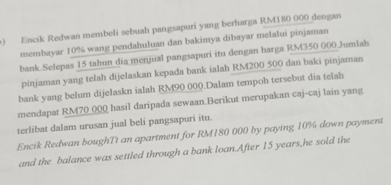 ) Encik Redwan membeli sebuah pangsapuri yang berharga RM180 000 dengan 
membayar 10% wang pendahuluan dan bakimya dibayar melalui pinjaman 
bank.Selepas 15 tahun dia menjual pangsapuri itu dengan harga RM350 000.Jumlah 
pinjaman yang telah dijelaskan kepada bank ialah RM200 500 dan baki pinjaman 
bank yang belum dijelaskn ialah RM90 000.Dalam tempoh tersebut dia telah 
mendapat RM70 000 hasil daripada sewaan.Berikut merupakan caj-caj lain yang 
terlibat dalam urusan jual beli pangsapuri itu. 
Encik Redwan boughTt an apartment for RM180 000 by paying 10% down payment 
and the balance was settled through a bank loan.After 15 years,he sold the