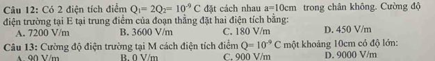 Có 2 điện tích điểm Q_1=2Q_2=10^(-9)C đặt cách nhau a=10cm trong chân không. Cường độ
điện trường tại E tại trung điểm của đoạn thẳng đặt hai điện tích bằng:
A. 7200 V/m B. 3600 V/m C. 180 V/m D. 450 V/m
Câu 13: Cường độ điện trường tại M cách điện tích điểm Q=10^(-9)C một khoảng 10cm có độ lớn:
A 90 V/m B. 0 V/m C. 900 V/m D. 9000 V/m