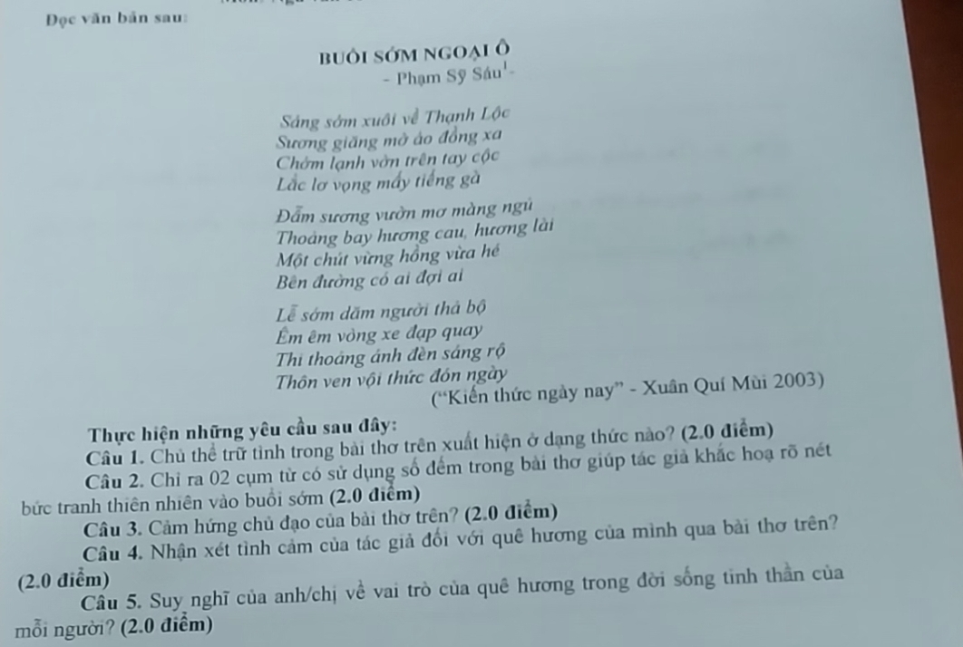 Đọc văn bản sau: 
buôi sớm ngoại ô 
- Phạm Sỹ Sáu'- 
Sáng sớm xuôi về Thạnh Lộc 
Sương giăng mở áo đồng xa 
Chờm lạnh vờn trên tay cộc 
Lắc lơ vọng mấy tiếng gà 
Đẫm sương vườn mơ màng ngũ 
Thoảng bay hương cau, hương lài 
Một chút vừng hồng vừa hé 
Bên đường có ai đợi ai 
Lễ sớm dăm người thả bộ 
m êm vòng xe đạp quay 
Thi thoáng ánh đèn sáng rộ 
Thôn ven vội thức đón ngày 
(Kiến thức ngày nay” - Xuân Quí Mùi 2003) 
Thực hiện những yêu cầu sau đây: 
Câu 1. Chủ thể trữ tình trong bài thơ trên xuất hiện ở dạng thức nào? (2.0 điểm) 
Câu 2. Chỉ ra 02 cụm từ có sử dụng số đểm trong bài thơ giúp tác giả khắc hoạ rõ nết 
bức tranh thiên nhiên vào buổi sớm (2.0 điểm) 
Câu 3. Cảm hứng chủ đạo của bài thờ trên? (2.0 điểm) 
Câu 4. Nhận xét tình cảm của tác giả đổi với quê hương của mình qua bài thơ trên? 
(2.0 điểm) 
Câu 5. Suy nghĩ của anh/chị về vai trò của quê hương trong đời sống tinh thần của 
mỗi người? (2.0 điểm)