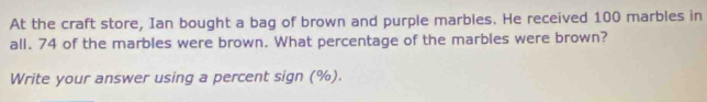 At the craft store, Ian bought a bag of brown and purple marbles. He received 100 marbles in 
all. 74 of the marbles were brown. What percentage of the marbles were brown? 
Write your answer using a percent sign (%).