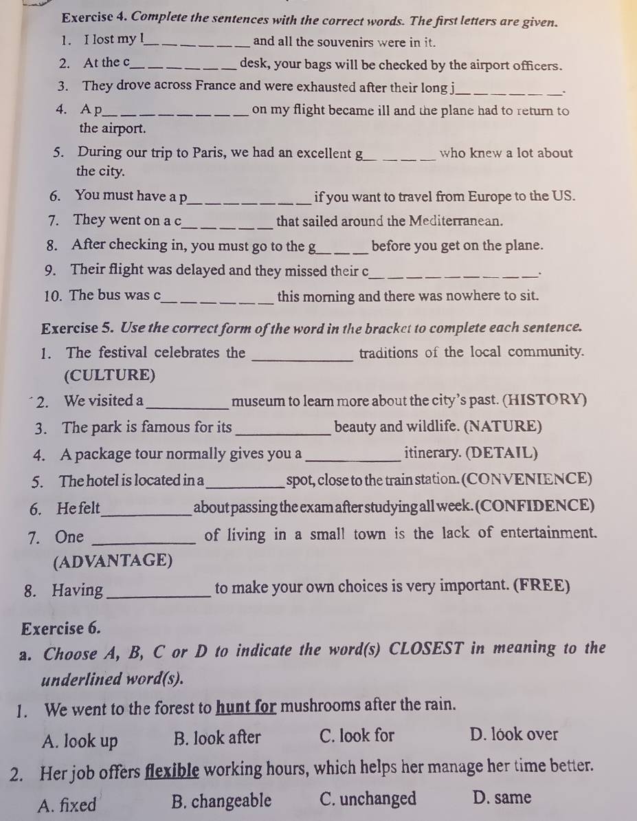 Complete the sentences with the correct words. The first letters are given.
1. I lost my !_ and all the souvenirs were in it.
2. At the c_ desk, your bags will be checked by the airport officers.
3. They drove across France and were exhausted after their long j_
、.
4. A p_ on my flight became ill and the plane had to return to
the airport.
5. During our trip to Paris, we had an excellent g_ who knew a lot about
the city.
6. You must have a p_ if you want to travel from Europe to the US.
7. They went on a c_ that sailed around the Mediterranean.
8. After checking in, you must go to the g_ before you get on the plane.
9. Their flight was delayed and they missed their c_
10. The bus was c_ this morning and there was nowhere to sit.
Exercise 5. Use the correct form of the word in the bracket to complete each sentence.
1. The festival celebrates the _traditions of the local community.
(CULTURE)
2. We visited a _museum to learn more about the city’s past. (HISTORY)
3. The park is famous for its _beauty and wildlife. (NATURE)
4. A package tour normally gives you a _itinerary. (DETAIL)
5. The hotel is located in a _spot, close to the train station. (CONVENIENCE)
6. He felt_ about passing the exam after studying all week. (CONFIDENCE)
7. One _of living in a small town is the lack of entertainment.
(ADVANTAGE)
8. Having_ to make your own choices is very important. (FREE)
Exercise 6.
a. Choose A, B, C or D to indicate the word(s) CLOSEST in meaning to the
underlined word(s).
1. We went to the forest to hunt for mushrooms after the rain.
A. look up B. look after C. look for D. lóok over
2. Her job offers flexible working hours, which helps her manage her time better.
A. fixed B. changeable C. unchanged D. same