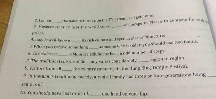 I'm not_ the habit of turning on the TV as soon as I get home. 
3. Mushers from all over the world come_ 
Anchorage in March to compete for cash 
prizes. 
4. Italy is well-known its rich culture and spectacular architecture. 
5. When you receive something _someone who is older, you should use two hands. 
6. The staircase_ a Muong’s stilt house has an odd number of steps. 
7. The traditional cuisine of Germany varies considerably _region to region. 
8. Visitors from all_ the country came to join the Hung King Temple Festival. 
9. In Vietnam’s traditional society, a typical family has three or four generations living_ 
same roof. 
10. You should never eat or drink_ one hand on your hip.