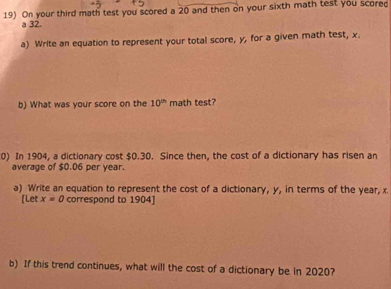 On your third math test you scored a 20 and then on your sixth math test you scored 
a 32. 
a) Write an equation to represent your total score, y, for a given math test, x. 
b) What was your score on the 10^(th) math test? 
0) In 1904, a dictionary cost $0.30. Since then, the cost of a dictionary has risen an 
average of $0.06 per year. 
a) Write an equation to represent the cost of a dictionary, y, in terms of the year, x
[Let x=0 correspond to 1904 ] 
b) If this trend continues, what will the cost of a dictionary be in 2020?