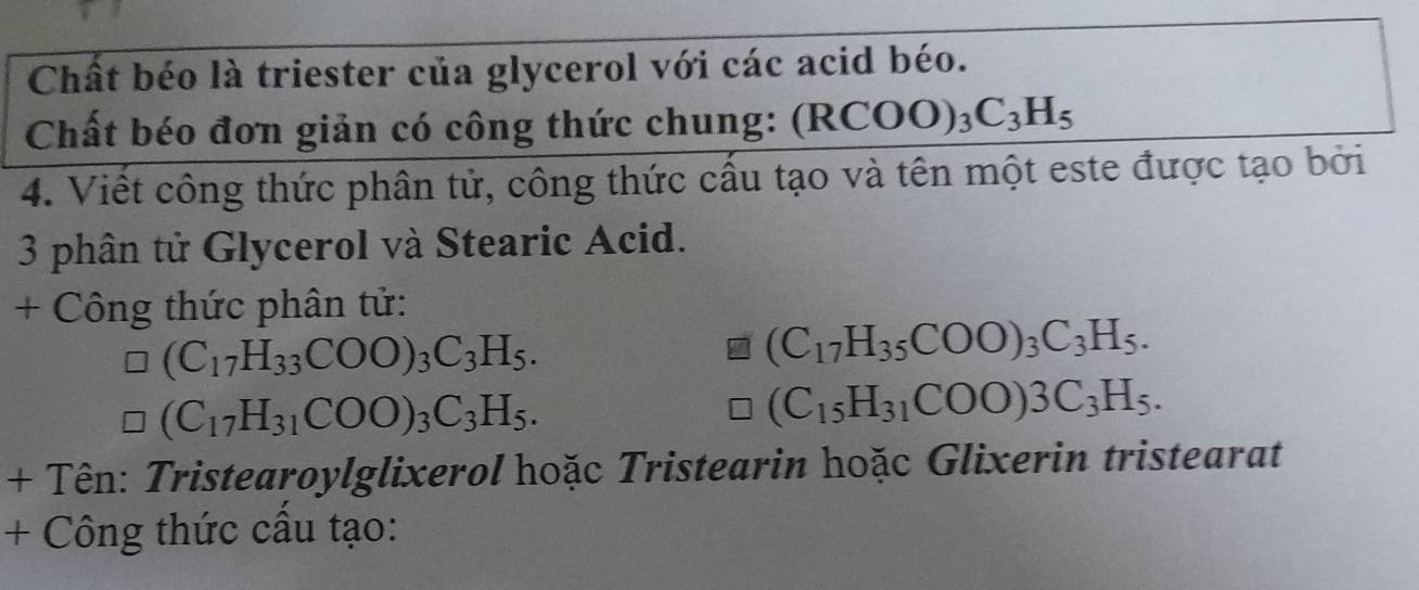 Chất béo là triester của glycerol với các acid béo. 
Chất béo đơn giản có công thức chung: (RCOO)_3C_3H_5
4. Viết công thức phân tử, công thức cấu tạo và tên một este được tạo bởi 
3 phân tử Glycerol và Stearic Acid. 
+ Công thức phân tử:
(C_17H_33COO)_3C_3H_5.
(C_17H_35COO)_3C_3H_5.
(C_17H_31COO)_3C_3H_5.
(C_15H_31COO)3C_3H_5. 
+ Tên: Tristearoylglixerol hoặc Tristearin hoặc Glixerin tristearat 
+ Công thức cầu tạo: