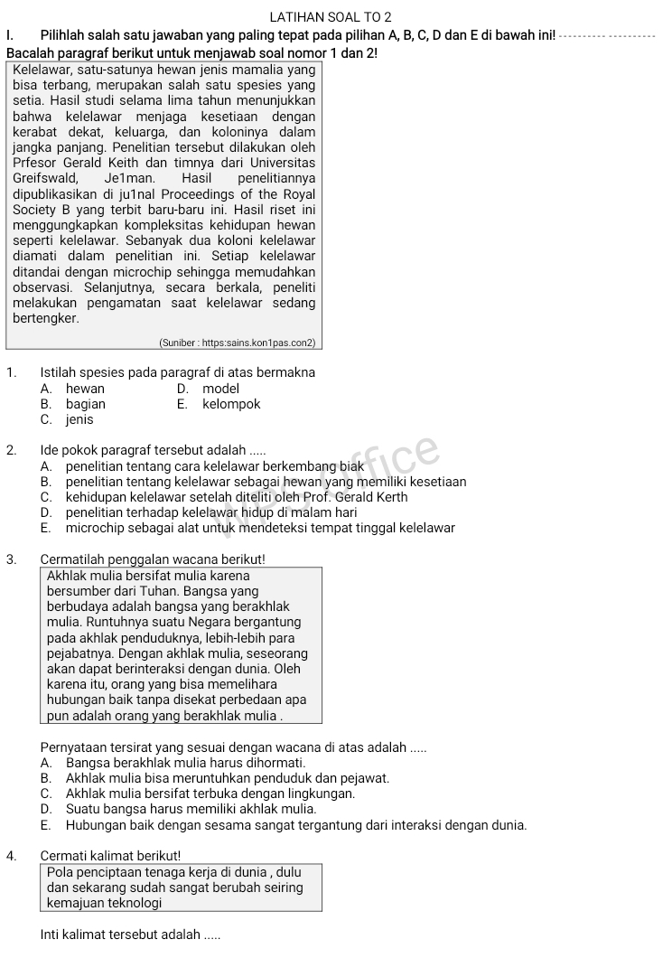 LATIHAN SOAL TO 2
I. Pilihlah salah satu jawaban yang paling tepat pada pilihan A, B, C, D dan E di bawah ini!_
Bacalah paragraf berikut untuk menjawab soal nomor 1 dan 2!
Kelelawar, satu-satunya hewan jenis mamalia yang
bisa terbang, merupakan salah satu spesies yang
setia. Hasil studi selama lima tahun menunjukkan
bahwa kelelawar menjaga kesetiaan dengan
kerabat dekat, keluarga, dan koloninya dalam
jangka panjang. Penelitian tersebut dilakukan oleh
Prfesor Gerald Keith dan timnya dari Universitas
Greifswald, Je1man. Hasil penelitiannya
dipublikasikan di ju1nal Proceedings of the Royal
Society B yang terbit baru-baru ini. Hasil riset ini
menggungkapkan kompleksitas kehidupan hewan 
seperti kelelawar. Sebanyak dua koloni kelelawar
diamati dalam penelitian ini. Setiap kelelawar
ditandai dengan microchip sehingga memudahkan
observasi. Selanjutnya, secara berkala, peneliti
melakukan pengamatan saat kelelawar sedang
bertengker.
(Suniber : https:sains.kon1pas.con2)
1. Istilah spesies pada paragraf di atas bermakna
A. hewan D. model
B. bagian E. kelompok
C. jenis
2. Ide pokok paragraf tersebut adalah .....
A. penelitian tentang cara kelelawar berkembang biak
B. penelitian tentang kelelawar sebagai hewan yang memiliki kesetiaan
C. kehidupan kelelawar setelah diteliti oleh Prof. Gerald Kerth
D. penelitian terhadap kelelawar hidup di malam hari
E. microchip sebagai alat untuk mendeteksi tempat tinggal kelelawar
3. Cermatilah penggalan wacana berikut!
Akhlak mulia bersifat mulia karena
bersumber dari Tuhan. Bangsa yang
berbudaya adalah bangsa yang berakhlak
mulia. Runtuhnya suatu Negara bergantung
pada akhlak penduduknya, lebih-lebih para
pejabatnya. Dengan akhlak mulia, seseorang
akan dapat berinteraksi dengan dunia. Oleh
karena itu, orang yang bisa memelihara
hubungan baik tanpa disekat perbedaan apa
pun adalah orang yang berakhlak mulia .
Pernyataan tersirat yang sesuai dengan wacana di atas adalah .....
A. Bangsa berakhlak mulia harus dihormati.
B. Akhlak mulia bisa meruntuhkan penduduk dan pejawat
C. Akhlak mulia bersifat terbuka dengan lingkungan.
D. Suatu bangsa harus memiliki akhlak mulia.
E. Hubungan baik dengan sesama sangat tergantung dari interaksi dengan dunia.
4. Cermati kalimat berikut!
Pola penciptaan tenaga kerja di dunia , dulu
dan sekarang sudah sangat berubah seiring
kemajuan teknologi
Inti kalimat tersebut adalah .....